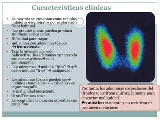 Características clínicas
 La mayoría se presentan como nódulos
indoloros descubiertos por exploración
física habitual.
 Las grandes masas pueden producir
síntomas locales como:
 Dificultad para tragar
 Individuos con adenomas tóxicos
tirotoxicosis.
 Tras la inyección de yodo
radioactivo, los adenomas captan yodo
con menos avidez.e n la
gammagrafía:
 Los adenomas nódulos “fríos” 10%
de los nódulos “fríos” malignidad.
 Los adenomas tóxicos pueden ser
nódulos «templados» o «calientes» en
la gammagrafía.
  malignidad inexistente.
 Otras Técnicas son :
 La ecografía y la punción aspirativa con
aguja fina.
Por tanto, los adenomas sospechosos del
tiroides se extirpan quirúrgicamente para
descartar malignidad.
Pronóstico excelente y no recidivan ni
producen metástasis
 