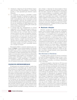 78 Tratado de Hematologia
3. Atualmente, o diagnóstico do tipo de linfoma é depen-
dente do exame imuno-histoquímico, e o formol tam-
ponado é o mais apropriado para obtermos reações
adequadas.
4. Se o fragmento for pequeno, a prioridade é sempre
uma ﬁxação adequada. A realização dos imprints nun-
ca prejudica o material. Se este não for suﬁciente para
todos os procedimentos, deve-se determinar a rotina
mais apropriada a cada caso. Por exemplo, se for um
caso de febre de origem obscura, priorizar a cultura. Se
for um caso sabidamente de difícil diagnóstico, é pre-
ferível estocar o material congelado para estudos por
técnicas de biologia molecular.
5. O material pode ﬁcar indeﬁnidamente no formol
tamponado a 10%. Basta lembrar que as peças es-
tudadas por Thomas Hodgkin (1828) são mantidas
neste ﬁxador até hoje e já foram objeto de estudos
recentes, inclusive de imuno-histoquímica. Entretan-
to, nos ﬁxadores à base de mercurial a permanência
do material deve ser curta e, por este motivo, esses
ﬁxadores devem ser manipulados somente por pato-
logistas. Embora o ﬁxador mercurial permita a ob-
servação ótima de detalhes nucleares, ele restringe a
aplicação de estudos imunológicos. Portanto, se esti-
ver sozinho, lembre-se de que a prioridade número
um é a ﬁxação em formol.
Outra decisão difícil é o momento oportuno para a rea-
lização da biópsia. Assim, linfadenomegalias com duração
prolongada (três a quatro semanas), de curso progressivo
ou muito volumosas, ou de consistência muito endurecida,
ou localizadas em cadeias supraclaviculares devem ser biop-
siadas se os exames para as causas infecciosas, inﬂamatórias
e hematológicas forem negativos ou inconclusivos. Estes
incluem exames radiológicos, reações sorológicas, exames
microbiológicos, o exame hematológico e, eventualmen-
te, o aspirado de medula óssea. A biópsia de medula óssea
deve ser realizada somente após a realização desses exames.
CAUSAS DE LINFONODOMEGALIA
Os linfonodos são estruturas de defesa e contêm, basi-
camente, linfócitos e macrófagos, que são células essenciais
dos fenômenos de imunidade celular e humoral. Os linfo-
nodos são os locais onde ocorrem a maior parte da intera-
ções entre as células do sistema imunológico e os antígenos.
Os antígenos são fagocitados pelos macrófagos e nos pro-
teassomos são transformados em fragmentos menores, que
migram para a superfície da membrana; em interação com
as moléculas HLA classe I, são apresentados aos linfócitos
T e B existentes nas suas proximidades, nos gânglios. As-
sim, uma das causas mais frequentes de linfadenomegalia é
a determinada pela hiperplasia reacional linfoide e macrofá-
gica associada a infecções, em que o micro-organismo pode
ou não estar presente no gânglio. Além disso, pode ocorrer
hiperplasia linfoide associada às doenças autoimunes, rea-
ções a drogas e à deposição de imunocomplexos. Nessas
hiperplasias, a arquitetura do gânglio linfático é preservada.
Por outro lado, o depósito de substâncias em macrófagos,
como ocorre nas lipidoses e na amiloidose, também deter-
mina o aumento do gânglio linfático, embora a espleno-
megalia seja o sinal clínico mais evidente. A inﬁltração por
células neoplásicas hematopoéticas, como ocorre nas leu-
cemias e linfomas ou na invasão por metástases, também
constitui um mecanismo importante. Finalmente, existem
doenças de causas desconhecidas que apresentam linfade-
nomegalia proeminente. A Tabela 10.2 lista as causas mais
comuns de linfadenomegalia.
Reacionais: infecções
Infecções causadas por diferentes micro-organismos
podem causar linfadenomegalia, geralmente acompanha-
da de febre. O aumento ganglionar pode ser localizado ou
generalizado, e a sua duração pode ser prolongada, como
acontece na tuberculose e na paracoccidioidomicose, ou
curta, como observado na maioria das viroses. O micro-
-organismo pode estar presente no gânglio, como na tuber-
culose e na paracoccidioidomicose, ou o aumento pode ser
consequência da resposta imune, sem a presença do agente
causal, como ocorre na Aids, na síﬁlis secundária, e na mo-
nonucleose infecciosa. Os exames clínico e hematológico
conduzem, na maioria dos casos, à hipótese diagnóstica,
que deve ser conﬁrmada por exames de imagem e de rea-
ções sorológicas especíﬁcas. Raramente a biópsia do gân-
glio é necessária e, quando efetuada, mostra a preservação
da estrutura do órgão.
Não infecciosas ou inﬂamatórias
Os gânglios podem aumentar em doenças autoimunes,
em reações de hipersensibilidade a drogas, em que o exem-
plo mais comum é o hidantoinato (mas também agentes
antitireoidianos e isoniazida), e em doenças inﬂamatórias,
como a sarcoidose.
O aumento de gânglios é observado em 50% dos casos
de lúpus eritematoso sistêmico durante a sua evolução, em-
bora no início da doença seja detectado em menos de 10%
dos pacientes. Na síndrome de Felty, a artrite reumatoide é
acompanhada de esplenomegalia, neutropenia e linfoade-
nopatia. Na síndrome de Sjögren, os sintomas decorren-
tes da inﬁltração das glândulas salivares e lacrimais podem
estar associados ao aparecimento de agregados linfoides
extraglandulares, denominados pseudolinfomas, que têm
curso benigno. O diagnóstico de hipersensibilidade ao hi-
dantoinato é fácil de ser feito, bastando a observação do
comportamento da linfadenomegalia após a retirada do
medicamento. A sarcoidose é uma doença de adultos jo-
vens, que envolve múltiplos órgãos como os pulmões, a
pele, os olhos e o sistema nervoso. O achado de adenopatia
hilar simétrica em um paciente assintomático é sugestivo da
doença; os gânglios superﬁciais são normais.
 