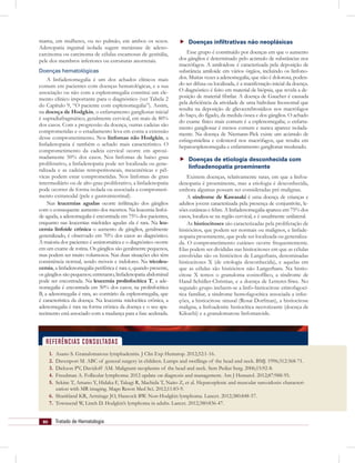 80 Tratado de Hematologia
mama, em mulheres, ou no pulmão, em ambos os sexos.
Adenopatia inguinal isolada sugere metástase de adeno-
carcinoma ou carcinoma de células escamosas de genitália,
pele dos membros inferiores ou estruturas anorretais.
Doenças hematológicas
A linfadenomegalia é um dos achados clínicos mais
comum em pacientes com doenças hematológicas, e a sua
associação ou não com a esplenomegalia constitui um ele-
mento clínico importante para o diagnóstico (ver Tabela 2
do Capítulo 9, “O paciente com esplenomegalia”). Assim,
na doença de Hodgkin, o enfartamento ganglionar inicial
é supradiafragmático, geralmente cervical, em mais de 80%
dos casos. Com a progressão da doença, outras cadeias são
comprometidas e o estadiamento leva em conta a extensão
desse comprometimento. Nos linfomas não Hodgkin, a
linfadenopatia é também o achado mais característico. O
comprometimento da cadeia cervical ocorre em aproxi-
madamente 50% dos casos. Nos linfomas de baixo grau
proliferativo, a linfadenopatia pode ser localizada ou gene-
ralizada e as cadeias retroperitoneais, mesentéricas e pél-
vicas podem estar comprometidas. Nos linfomas de grau
intermediário ou de alto grau proliferativo, a linfadenopatia
pode ocorrer de forma isolada ou associada a comprometi-
mento extranodal (pele e gastrointestinal).
Nas leucemias agudas ocorre inﬁltração dos gânglios
com o consequente aumento dos mesmos. Na leucemia linfoi-
de aguda, a adenomegalia é encontrada em 75% dos pacientes,
enquanto nas leucemias mieloides agudas ela é rara. Na leu-
cemia linfoide crônica o aumento de gânglios, geralmente
generalizado, é observado em 70% dos casos ao diagnóstico.
A maioria dos pacientes é assintomática e o diagnóstico ocorre
em um exame de rotina. Os gânglios são geralmente pequenos,
mas podem ser muito volumosos. Nas duas situações eles têm
consistência normal, sendo móveis e indolores. Na tricoleu-
cemia, a linfadenomegalia periférica é rara e, quando presente,
os gânglios são pequenos; entretanto, linfadenopatia abdominal
pode ser encontrada. Na leucemia prolinfocítica T, a ade-
nomegalia é encontrada em 50% dos casos; na prolinfocítica
B, a adenomegalia é rara, ao contrário da esplenomegalia, que
é característica da doença. Na leucemia mielocítica crônica, a
adenomegalia é rara na forma crônica da doença e o seu apa-
recimento está associado com a mudança para a fase acelerada.
Doenças inﬁltrativas não neoplásicas
Esse grupo é constituído por doenças em que o aumento
dos gânglios é determinado pelo acúmulo de substâncias nos
macrófagos. A amiloidose é caracterizada pela deposição de
substância amiloide em vários órgãos, incluindo os linfono-
dos. Muitas vezes a adenomegalia, que não é dolorosa, poden-
do ser difusa ou localizada, é a manifestação inicial da doença.
O diagnóstico é feito em material de biópsia, que revela a de-
posição de material ﬁbrilar. A doença de Gaucher é causada
pela deﬁciência da atividade de uma hidrolase lisossomal que
resulta na deposição de glicocerebrosídeos nos macrófagos
do baço, do fígado, da medula óssea e dos gânglios. O achado
do exame físico mais comum é a esplenomegalia; o enfarta-
mento ganglionar é menos comum e nunca aparece isolada-
mente. Na doença de Niemann-Pick existe um acúmulo de
esﬁngomielina e colesterol nos macrófagos, que resulta em
hepatoesplenomegalia e enfartamento ganglionar moderado.
Doenças de etiologia desconhecida com
linfoadenopatia proeminente
Existem doenças, relativamente raras, em que a linfoa-
denopatia é proeminente, mas a etiologia é desconhecida,
embora algumas possam ser consideradas pré-malignas.
A síndrome de Kawasaki é uma doença de crianças e
adultos jovens caracterizada pela presença de conjuntivite, le-
sões cutâneas e febre. A linfadenomegalia aparece em 75% dos
casos, localiza-se na região cervical, e é usualmente unilateral.
As histiocitoses são caracterizadas pela proliferação de
histiócitos, que podem ser normais ou malignos, e linfade-
nopatia proeminente, que pode ser localizada ou generaliza-
da. O comprometimento cutâneo ocorre frequentemente.
Elas podem ser divididas nas histiocitoses em que as células
envolvidas são os histiócitos de Langerhans, denominadas
histiocitoses X (de etiologia desconhecida), e aquelas em
que as células são histiócitos não Langerhans. Na histio-
citose X temos o granuloma eosinofílico, a síndrome de
Hand-Schüller-Christian, e a doença de Letterer-Siwe. No
segundo grupo incluem-se a linfo-histiocitose eritrofagocí-
tica familiar, a síndrome hemofagocítica associada a infec-
ções, a histiocitose sinusal (Rosai Dorfman), a histiocitose
maligna, a linfoadenite histiocítica necrotizante (doença de
Kikuchi) e a granulomatose linfomatoide.
1. Asano S. Granulomatous lymphadenitis. J Clin Exp Hematop. 2012;52:1-16.
2. Davenport M. ABC of general surgery in children. Lumps and swellings of the head and neck. BMJ. 1996;312:368-71.
3. Dickson PV, Davidoff AM. Malignant neoplasms of the head and neck. Sem Pediat Surg. 2006;15:92-8.
4. Freedman A. Follicular lymphoma: 2012 update on diagnosis and management. Am J Hematol. 2012;87:988-95.
5. Sekine T, Amano Y, Hidaka F, Takagi R, Machida T, Naito Z, et al. Hepatosplenic and muscular sarcoidosis: characteri-
zation with MR imaging. Magn Reson Med Sci. 2012;11:83-9.
6. Shankland KR, Armitage JO, Hancock BW. Non-Hodgkin lymphoma. Lancet. 2012;380:848-57.
7. Townsend W, Linch D. Hodgkin’s lymphoma in adults. Lancet. 2012;380:836-47.
REFERÊNCIAS CONSULTADAS
 