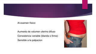 Al examen físico:
Aumento de volumen uterino difuso
Consistencia variable (blanda o firme)
Sensible a la palpacion
 