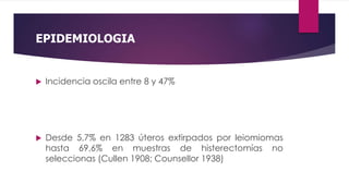 EPIDEMIOLOGIA
 Incidencia oscila entre 8 y 47%
 Desde 5,7% en 1283 úteros extirpados por leiomiomas
hasta 69,6% en muestras de histerectomías no
seleccionas (Cullen 1908; Counsellor 1938)
 