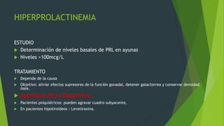 HIPERPROLACTINEMIA

ESTUDIO
 Determinación de niveles basales de PRL en ayunas
 Niveles >100mcg/L


TRATAMIENTO
   Depende de la causa
   Objetivo: aliviar efectos supresores de la función gonadal, detener galactorrea y conservar densidad
    ósea.
   Agonistas de la Dopamina.
   Pacientes psiquiátricos: pueden agravar cuadro subyacente,
   En pacientes hipotiroideos : Levotiroxina.
 