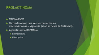 PROLACTINOMA


   TRATAMIENTO
   Microadenomas: rara vez se convierten en
    macroadenomas = vigilancia (si no se desea la fertilidad).
   Agonistas de la DOPAMINA
       Bromocriptina
       Cabergolina
 