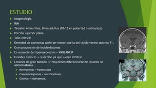 ESTUDIO
   Imagenología
   IRM
   Tamaño: 6mm niños, 8mm adultos (10-12 en pubertad o embarazo)
   Porción superior plana
   Tallo vertical
   Densidad de adenomas suele ser menor que la del tejido vecino sano en T1.
   Gran proporción de incidentalomas
   En ausencia de hiperesecreción = VIGILANCIA
   Grandes tumores = resección ya que suelen infiltrar
   Lesiones de gran tamaño (>1cm) deben diferenciarse de lesiones no
    adenomatosas
         Meningiomas = hiperostosis
         Craneofaringiomas = calcificaciones
         Gliomas = hiperdensos.
 