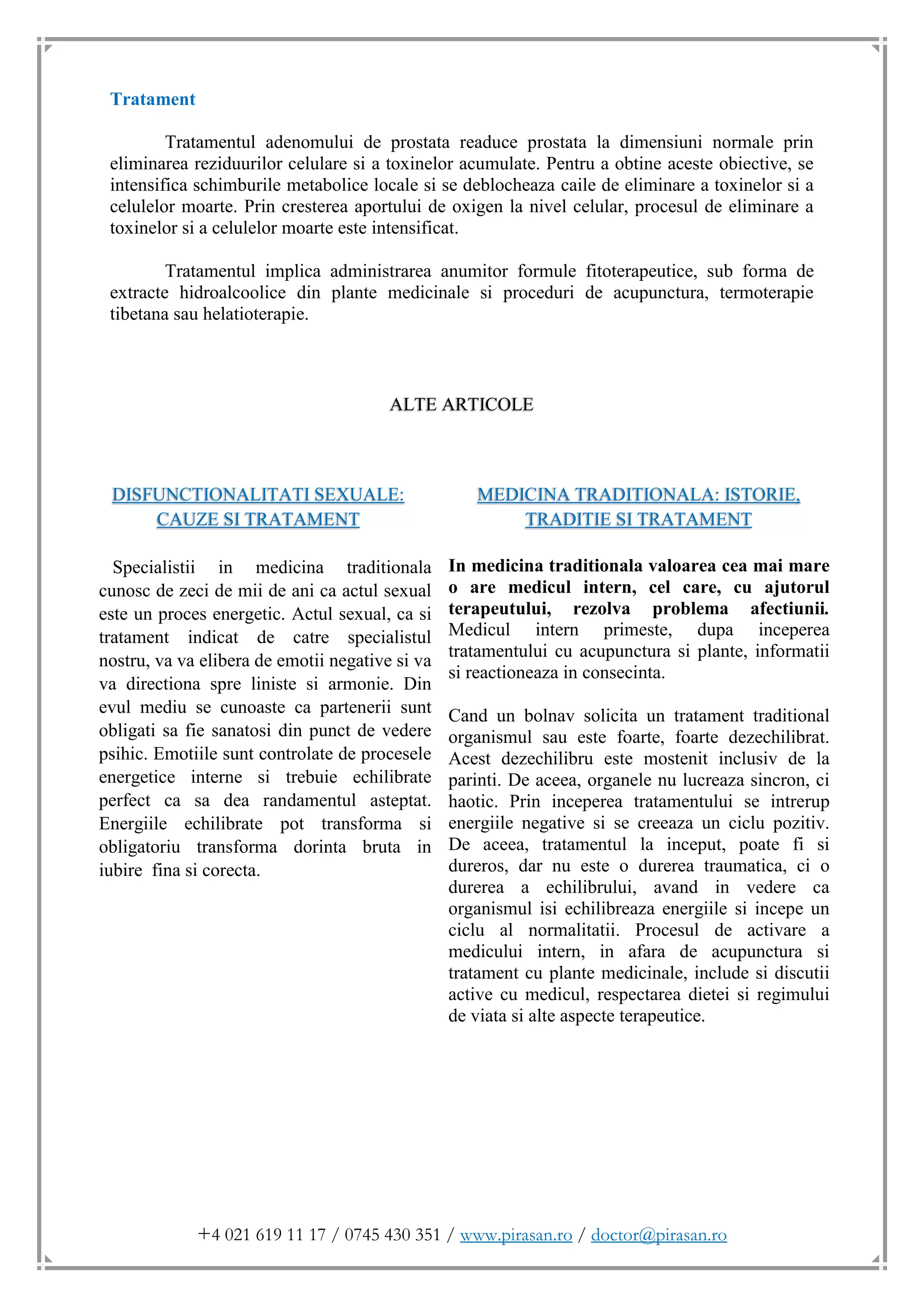 +4 021 619 11 17 / 0745 430 351 / www.pirasan.ro / doctor@pirasan.ro
Tratament
Tratamentul adenomului de prostata readuce prostata la dimensiuni normale prin
eliminarea reziduurilor celulare si a toxinelor acumulate. Pentru a obtine aceste obiective, se
intensifica schimburile metabolice locale si se deblocheaza caile de eliminare a toxinelor si a
celulelor moarte. Prin cresterea aportului de oxigen la nivel celular, procesul de eliminare a
toxinelor si a celulelor moarte este intensificat.
Tratamentul implica administrarea anumitor formule fitoterapeutice, sub forma de
extracte hidroalcoolice din plante medicinale si proceduri de acupunctura, termoterapie
tibetana sau helatioterapie.
ALTE ARTICOLE
DISFUNCTIONALITATI SEXUALE:
CAUZE SI TRATAMENT
Specialistii in medicina traditionala
cunosc de zeci de mii de ani ca actul sexual
este un proces energetic. Actul sexual, ca si
tratament indicat de catre specialistul
nostru, va va elibera de emotii negative si va
va directiona spre liniste si armonie. Din
evul mediu se cunoaste ca partenerii sunt
obligati sa fie sanatosi din punct de vedere
psihic. Emotiile sunt controlate de procesele
energetice interne si trebuie echilibrate
perfect ca sa dea randamentul asteptat.
Energiile echilibrate pot transforma si
obligatoriu transforma dorinta bruta in
iubire fina si corecta.
MEDICINA TRADITIONALA: ISTORIE,
TRADITIE SI TRATAMENT
In medicina traditionala valoarea cea mai mare
o are medicul intern, cel care, cu ajutorul
terapeutului, rezolva problema afectiunii.
Medicul intern primeste, dupa inceperea
tratamentului cu acupunctura si plante, informatii
si reactioneaza in consecinta.
Cand un bolnav solicita un tratament traditional
organismul sau este foarte, foarte dezechilibrat.
Acest dezechilibru este mostenit inclusiv de la
parinti. De aceea, organele nu lucreaza sincron, ci
haotic. Prin inceperea tratamentului se intrerup
energiile negative si se creeaza un ciclu pozitiv.
De aceea, tratamentul la inceput, poate fi si
dureros, dar nu este o durerea traumatica, ci o
durerea a echilibrului, avand in vedere ca
organismul isi echilibreaza energiile si incepe un
ciclu al normalitatii. Procesul de activare a
medicului intern, in afara de acupunctura si
tratament cu plante medicinale, include si discutii
active cu medicul, respectarea dietei si regimului
de viata si alte aspecte terapeutice.
 