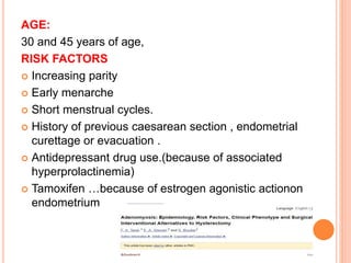 AGE:
30 and 45 years of age,
RISK FACTORS
 Increasing parity
 Early menarche
 Short menstrual cycles.
 History of previous caesarean section , endometrial
curettage or evacuation .
 Antidepressant drug use.(because of associated
hyperprolactinemia)
 Tamoxifen …because of estrogen agonistic actionon
endometrium
 