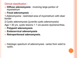 Clinical classification :
 Diffuse adenomyosis : involving large portion of
myometrium
 Focal adenomyosis :
1.Adenomyoma : restricted area of myometrium with clear
border
2.Cystic adenomyosis (juvenile cystic adenomyosis)
Age < 30 yrs ,cystic lesions < 1 cm,severe dysmenorrhea.
 Polypoid adenomyosis
 Endocervical adenomyosis
 Retroperitoneal adenomyosis.
 histologic spectrum of adenomyosis varies from solid to
cystic.
 
