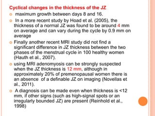 Cyclical changes in the thickness of the JZ
 maximum growth between days 8 and 16.
 In a more recent study by Hoad et al. (2005), the
thickness of a normal JZ was found to be around 4 mm
on average and can vary during the cycle by 0.9 mm on
average
 Finally another recent MRI study did not find a
significant difference in JZ thickness between the two
phases of the menstrual cycle in 100 healthy women
(Hauth et al., 2007).
 using MRI adenomyosis can be strongly suspected
when the JZ thickness is 12 mm, although in
approximately 20% of premenopausal women there is
an absence of a definable JZ on imaging (Novellas et
al., 2011).
 A diagnosis can be made even when thickness is <12
mm, if other signs (such as high-signal spots or an
irregularly bounded JZ) are present (Reinhold et al.,
1998)
 