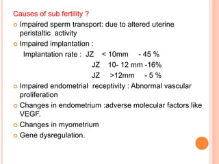 Causes of sub fertility ?
 Impaired sperm transport: due to altered uterine
peristaltic activity
 Impaired implantation :
Implantation rate : JZ < 10mm - 45 %
JZ 10- 12 mm -16%
JZ >12mm - 5 %
 Impaired endometrial receptivity : Abnormal vascular
proliferation
 Changes in endometrium :adverse molecular factors like
VEGF.
 Changes in myometrium
 Gene dysregulation.
 