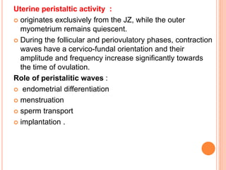 Uterine peristaltic activity :
 originates exclusively from the JZ, while the outer
myometrium remains quiescent.
 During the follicular and periovulatory phases, contraction
waves have a cervico-fundal orientation and their
amplitude and frequency increase significantly towards
the time of ovulation.
Role of peristalitic waves :
 endometrial differentiation
 menstruation
 sperm transport
 implantation .
 