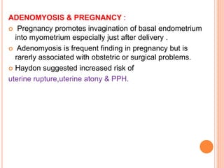 ADENOMYOSIS & PREGNANCY :
 Pregnancy promotes invagination of basal endometrium
into myometrium especially just after delivery .
 Adenomyosis is frequent finding in pregnancy but is
rarerly associated with obstetric or surgical problems.
 Haydon suggested increased risk of
uterine rupture,uterine atony & PPH.
 
