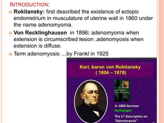 INTRODUCTION:
 Rokitansky: first described the existence of ectopic
endometrium in musculature of uterine wall in 1860 under
the name adenomyoma.
 Von Recklinghausen in 1896: adenomyoma when
extension is circumscribed lesion ,adenomyosis when
extension is diffuse.
 Term adenomyosis …by Frankl in 1925
 