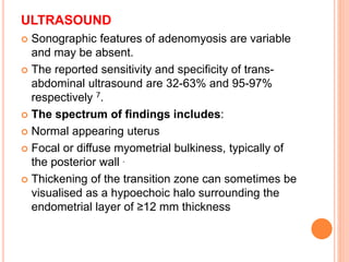 ULTRASOUND
 Sonographic features of adenomyosis are variable
and may be absent.
 The reported sensitivity and specificity of trans-
abdominal ultrasound are 32-63% and 95-97%
respectively 7.
 The spectrum of findings includes:
 Normal appearing uterus
 Focal or diffuse myometrial bulkiness, typically of
the posterior wall .
 Thickening of the transition zone can sometimes be
visualised as a hypoechoic halo surrounding the
endometrial layer of ≥12 mm thickness
 