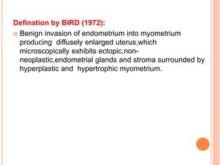 Defination by BIRD (1972):
 Benign invasion of endometrium into myometrium
producing diffusely enlarged uterus,which
microscopically exhibits ectopic,non-
neoplastic,endometrial glands and stroma surrounded by
hyperplastic and hypertrophic myometrium.
 