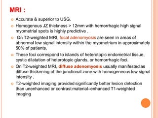 MRI :
 Accurate & superior to USG.
 Homogenous JZ thickness > 12mm with hemorrhagic high signal
myometrial spots is highly predictive .
 On T2-weighted MRI, focal adenomyosis are seen in areas of
abnormal low signal intensity within the myometrium in approximately
50% of patients.
 These foci correspond to islands of heterotopic endometrial tissue,
cystic dilatation of heterotopic glands, or hemorrhagic foci.
 On T2-weighted MRI, diffuse adenomyosis usually manifested as
diffuse thickening of the junctional zone with homogeneous low signal
intensity .
 T2-weighted imaging provided significantly better lesion detection
than unenhanced or contrast material–enhanced T1-weighted
imaging
 