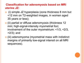 Classification for adenomyosis based on MRI
uterine JZ:
 (i) simple JZ hyperplasia (zone thickness 8 mm but
<12 mm on T2-weighted images, in women aged
35 years or less);
 (ii) partial or diffuse adenomyosis (thickness 12
mm; high-signal-intensity myometrial foci;
involvement of the outer myometrium: <1/3, <2/3,
>2/3); and
 (iii) adenomyoma (myometrial mass with indistinct
margins of primarily low-signal intensit on all MRI
sequences).
 