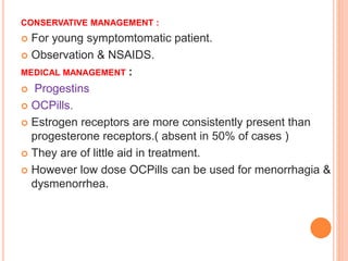 CONSERVATIVE MANAGEMENT :
 For young symptomtomatic patient.
 Observation & NSAIDS.
MEDICAL MANAGEMENT :
 Progestins
 OCPills.
 Estrogen receptors are more consistently present than
progesterone receptors.( absent in 50% of cases )
 They are of little aid in treatment.
 However low dose OCPills can be used for menorrhagia &
dysmenorrhea.
 