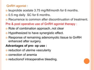 GnRH agonist :
 leuprolide acetate 3.75 mg/IM/month for 6 months.
 0.5 mg daily SC for 6 months.
 Recurrence is common after discontinuation of treatment.
Pre & post operative use of GnRH agonist therapy :
 Role of combination approach..not clear
 Hypothesized to have synergistic effect.
 Response of remaining adenomyotic tissue to GnRH
enhanced after surgery.
Advantages of pre- op use :
 reduction of uterine vascularity
 correction of anemia
 reductionof intraoperative bleeding.
 