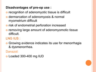 Disadvantages of pre-op use :
 recognition of adenomyotic tissue is difficult
 dermarcation of adenomyosis & normal
myometrium difficult
 risk of endometrial perforation increased
 removing large amount of adenomyomotic tissue
difficult.
LNG IUS :
 Growing evidence indicates its use for menorrhagia
& dysmenorrhea.
Danazol:
 Loaded 300-400 mg IUD
 