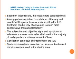  Based on these results, the researchers concluded that:
 Among patients resistant to oral danazol therapy and
nasal GnRH agonist therapy, a danazol-loaded IUD
treatment can be very effective and is much more
conservative than a hysterectomy
 The subjective and objective signs and symptoms of
adenomyoma were reduced or eliminated in the majority
of participants in a minimal amount of time
 Conception can occur after removal of the IUD
 Systemic side effects do not occur because the danazol
remains concentrated in the uterine area
 