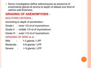  Some investigators define adenomyosis as presence of
endometrial glands & stroma to depth of atleast one third of
uterine wall thickness.
GRADING OF ADENOMYOSIS :
MOLITORS CRITERIA :
According to depth of penetration :
Grade I : inner 1/3 rd of myometrium.
Grade II : middle 1/3 rd of myometrium.
Grade III : outer 1/3 rd of myometrium.
GRADING OF BIRD et al :
Mild : 1-3 glands / LPF
Moderate : 4-9 glands / LPF
Severe : > 9 glands / LPF
 