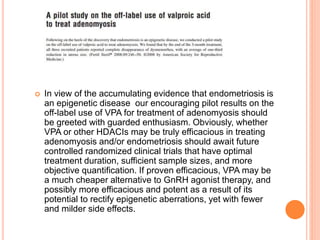  In view of the accumulating evidence that endometriosis is
an epigenetic disease our encouraging pilot results on the
off-label use of VPA for treatment of adenomyosis should
be greeted with guarded enthusiasm. Obviously, whether
VPA or other HDACIs may be truly efficacious in treating
adenomyosis and/or endometriosis should await future
controlled randomized clinical trials that have optimal
treatment duration, sufficient sample sizes, and more
objective quantification. If proven efficacious, VPA may be
a much cheaper alternative to GnRH agonist therapy, and
possibly more efficacious and potent as a result of its
potential to rectify epigenetic aberrations, yet with fewer
and milder side effects.
 