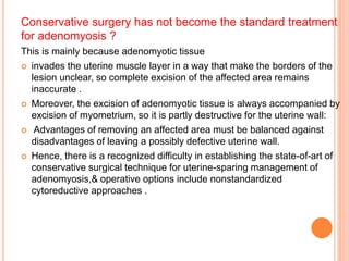 Conservative surgery has not become the standard treatment
for adenomyosis ?
This is mainly because adenomyotic tissue
 invades the uterine muscle layer in a way that make the borders of the
lesion unclear, so complete excision of the affected area remains
inaccurate .
 Moreover, the excision of adenomyotic tissue is always accompanied by
excision of myometrium, so it is partly destructive for the uterine wall:
 Advantages of removing an affected area must be balanced against
disadvantages of leaving a possibly defective uterine wall.
 Hence, there is a recognized difficulty in establishing the state-of-art of
conservative surgical technique for uterine-sparing management of
adenomyosis,& operative options include nonstandardized
cytoreductive approaches .
 
