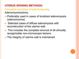 UTERUS SPARING METHODS:
Complete excision of adenomyosis.
Adenomyomectomy.
 Preferably used in cases of localized adenomyosis
(adenomyoma)
 Selected cases of diffuse adenomyosis with
reconstruction of the uterine wall.
 This includes the complete removal of all clinically
recognizable non-microscopic lesions.
 The integrity of uterine wall is maintained
 