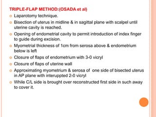 TRIPLE-FLAP METHOD:(OSADA et al)
 Laparotomy technique.
 Bisection of uterus in midline & in sagittal plane with scalpel until
uterine cavity is reached.
 Opening of endometrial cavity to permit introduction of index finger
to guide during excision.
 Myometrial thickness of 1cm from serosa above & endometrium
below is left
 Closure of flaps of endometrium with 3-0 vicryl
 Closure of flaps of uterine wall
 Approximating myometrium & serosa of one side of bisected uterus
in AP plane with interuppted 2-0 vicryl
 While C/L side is brought over reconstructed first side in such away
to cover it.
 
