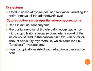 Cystectomy:
 Used in cases of cystic focal adenomyosis, including the
entire removal of the adenomyotic cyst
Cytoreductive surgery/partial adenomyomectomy:
 Done in diffuse adenomyosis,
 the partial removal of the clinically recognizable non-
microscopic lesions because complete removal of the
lesion would lead to the concomitant excision of critical
amount of healthy myometrium, which could lead to
‘‘functional’’ hysterectomy.
 Laparoscopically assisted vaginal excision can also be
done.
 