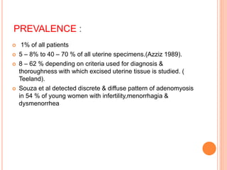 PREVALENCE :
 1% of all patients
 5 – 8% to 40 – 70 % of all uterine specimens.(Azziz 1989).
 8 – 62 % depending on criteria used for diagnosis &
thoroughness with which excised uterine tissue is studied. (
Teeland).
 Souza et al detected discrete & diffuse pattern of adenomyosis
in 54 % of young women with infertility,menorrhagia &
dysmenorrhea
 