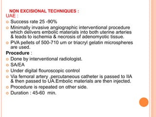 NON EXCISIONAL TECHNIQUES :
UAE :
 Success rate 25 -90%
 Minimally invasive angiographic interventional procedure
which delivers embolic materials into both uterine arteries
& leads to ischemia & necrosis of adenomyotic tissue.
 PVA pellets of 500-710 um or triacryl gelatin microspheres
are used.
Procedure :
 Done by interventional radiologist.
 SA/EA
 Under digital flouroscopic control
 Via femoral artery ,percutaneous catheter is passed to IIA
& then passed to UA.Embolic materials are then injected.
 Procedure is repeated on other side.
 Duration : 45-60 min.
 