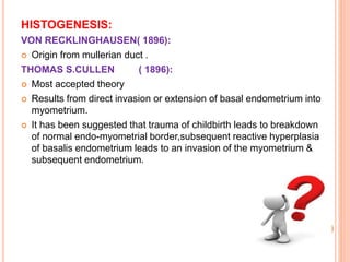 HISTOGENESIS:
VON RECKLINGHAUSEN( 1896):
 Origin from mullerian duct .
THOMAS S.CULLEN ( 1896):
 Most accepted theory
 Results from direct invasion or extension of basal endometrium into
myometrium.
 It has been suggested that trauma of childbirth leads to breakdown
of normal endo-myometrial border,subsequent reactive hyperplasia
of basalis endometrium leads to an invasion of the myometrium &
subsequent endometrium.
 