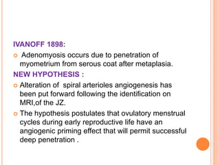 IVANOFF 1898:
 Adenomyosis occurs due to penetration of
myometrium from serous coat after metaplasia.
NEW HYPOTHESIS :
 Alteration of spiral arterioles angiogenesis has
been put forward following the identification on
MRI,of the JZ.
 The hypothesis postulates that ovulatory menstrual
cycles during early reproductive life have an
angiogenic priming effect that will permit successful
deep penetration .
 