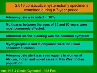 2,616 consecutive hysterectomy specimens examined during a 7-year period. Adenomyosis was noted in 16% Multiparas between the ages of 30 and 50 years were most commonly affected. Abnormal uterine bleeding was the common symptom Myohyperplasia and leiomyomas were the usual associated lesions. Adenomyosis uteri was seen equally in women of African, Indian and mixed races in this West Indian population Aust N Z J Obstet Gynaecol 1988 Feb 