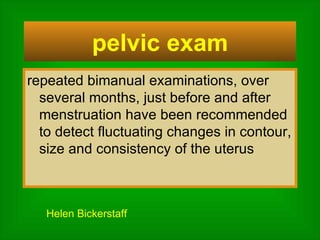 repeated bimanual examinations, over several months, just before and after menstruation have been recommended to detect fluctuating changes in contour, size and consistency of the uterus pelvic exam Helen Bickerstaff   