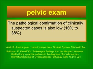 The pathological confirmation of clinically suspected cases is also low (10% to 38%)  pelvic exam Azziz R. Adenomyosis: current perspectives. Obsetet Gynecol Clin North Am Seidman JD, Kjerulff KH. Pathological findings from the Maryland Womens Health Study - practice patterns in the diagnosis of of adenomysis. International journal of Gynecolological Pathology 1996, 15:217-221  