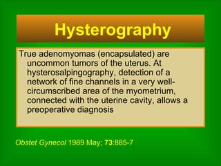 True adenomyomas (encapsulated) are uncommon tumors of the uterus. At hysterosalpingography, detection of a network of fine channels in a very well-circumscribed area of the myometrium, connected with the uterine cavity, allows a preoperative diagnosis Hysterography  Obstet Gynecol  1989 May;  73 :885-7 