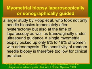 Myometrial biopsy laparoscopically or sonographically guided a larger study by Popp et al. who took not only needle biopsies immediately after hysterectomy but also at the time of laparoscopy as well as transvaginally under ultrasound guidance A single myometrial biopsy picked up only 8% to 19% of women with adenomyosis. The sensitivity of random needle biopsy is therefore too low for clinical practice. **Popp LW, Schwiedessen JP, Gaetje R. Myometrial biopsy in the diagnosis of adenomyosis uteri. Am J Obstet Gynecol 1993;  