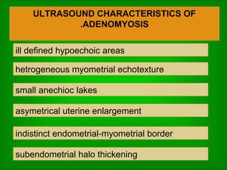 ULTRASOUND CHARACTERISTICS OF ADENOMYOSIS. ill defined hypoechoic areas hetrogeneous myometrial echotexture small anechioc lakes asymetrical uterine enlargement indistinct endometrial-myometrial border subendometrial halo thickening  