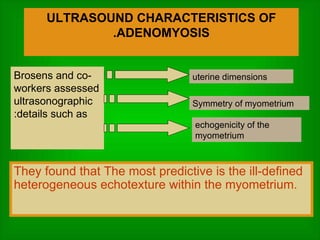 ULTRASOUND CHARACTERISTICS OF ADENOMYOSIS. uterine dimensions Symmetry of myometrium echogenicity of the myometrium Brosens and co-workers assessed ultrasonographic details such as: They found that The most predictive is the   ill-defined heterogeneous echotexture within the myometrium. 