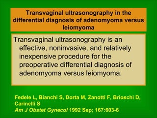 Transvaginal ultrasonography in the differential diagnosis of adenomyoma versus leiomyoma Transvaginal ultrasonography is an effective, noninvasive, and relatively inexpensive procedure for the preoperative differential diagnosis of adenomyoma versus leiomyoma. Fedele L, Bianchi S, Dorta M, Zanotti F, Brioschi D, Carinelli S Am J Obstet Gynecol  1992 Sep; 167:603-6 