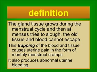 The gland tissue grows during the menstrual cycle and then at menses tries to slough, the old tissue and blood cannot escape This  trapping  of the blood and tissue causes uterine pain in the form of monthly menstrual cramps.  It also produces abnormal uterine bleeding. definition 