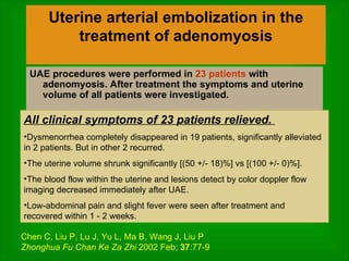 Uterine arterial embolization in the treatment of adenomyosis UAE procedures were performed in  23 patients  with adenomyosis. After treatment the symptoms and uterine volume of all patients were investigated.  All clinical symptoms of 23 patients relieved.  Dysmenorrhea completely disappeared in 19 patients, significantly alleviated in 2 patients. But in other 2 recurred.  The uterine volume shrunk significantly [(50 +/- 18)%] vs [(100 +/- 0)%].  The blood flow within the uterine and lesions detect by color doppler flow imaging decreased immediately after UAE.  Low-abdominal pain and slight fever were seen after treatment and recovered within 1 - 2 weeks. Chen C, Liu P, Lu J, Yu L, Ma B, Wang J, Liu P Zhonghua Fu Chan Ke Za Zhi  2002 Feb;  37 :77-9 