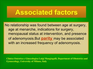 No relationship was found between age at surgery, age at menarche, indications for surgery, menopausal status at intervention, and presence of adenomyosis.But  parity  may be associated with an increased frequency of adenomyosis. Associated factors Clinica Ostetrica e Ginecologica Luigi Mangiagalli, Department of Obstetrics and Gynaecology, University of Milano, Italy 