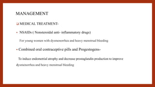 MANAGEMENT
 MEDICAL TREATMENT-
• NSAIDs ( Nonsteroidal anti- inflammatory drugs)
For young women with dysmenorrhea and heavy menstrual bleeding
• Combined oral contraceptive pills and Progestogens-
To induce endometrial atrophy and decrease prostaglandin production to improve
dysmenorrhea and heavy menstrual bleeding
 
