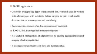  GnRH agonists –
• Goserelin or leuprolide depot once a month for 3-6 month used in women
with adenomyosis with infertility, before surgery for pain relief, and to
decrease size od adenomyoma and vascularity
• Recurrence is common after discontinuation of treatment.
 LNG-IUS (Levonorgestrel intrauterine system –
• It is useful in management of adenomyosis by causing decidualization and
atrophy of adenomyotic foci
• It also reduce menstrual blood flow and dysmenorrhea
 