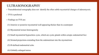 ULTRASONOGRAPHY
• Transabdominal sonography does not identify the often subtle myometrial changes of adenomyosis.
• TVS is preferred
• Findings on TVS are:
(1) Anterior or posterior myometrial wall appearing thicker than its counterpart
(2) Myometrial texture heterogeneity
(3) Small myometrial hypoechoic cysts, which are cystic glands within ectopic endometrial foci
(4) Striated projections extending from the endometrium into the myometrium
(5) Ill-defined endometrial echo
(6) Globally enlarged uterus
 