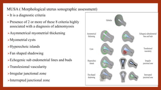 MUSA ( Morphological uterus sonographic assessment)
• It is a diagnostic criteria
• Presence of 2 or more of these 8 criteria highly
associated with a diagnosis of adenomyosis
Asymmetrical myometrial thickening
Myometrial cysts
Hyperechoic islands
Fan shaped shadowing
Echogenic sub endometrial lines and buds
Translesional vascularity
Irregular junctional zone
Interrupted junctional zone
 