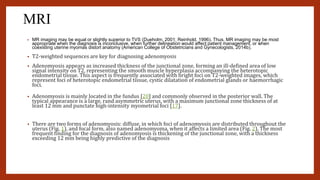 MRI
• MR imaging may be equal or slightly superior to TVS (Dueholm, 2001; Reinhold, 1996). Thus, MR imaging may be most
appropriate when the diagnosis is inconclusive, when further delineation would affect patient management, or when
coexisting uterine myomas distort anatomy (American College of Obstetricians and Gynecologists, 2014b).
• T2-weighted sequences are key for diagnosing adenomyosis
• Adenomyosis appears as increased thickness of the junctional zone, forming an ill-defined area of low
signal intensity on T2, representing the smooth muscle hyperplasia accompanying the heterotopic
endometrial tissue. This aspect is frequently associated with bright foci on T2-weighted images, which
represent foci of heterotopic endometrial tissue, cystic dilatation of endometrial glands or haemorrhagic
foci.
• Adenomyosis is mainly located in the fundus [20] and commonly observed in the posterior wall. The
typical appearance is a large, rand asymmetric uterus, with a maximum junctional zone thickness of at
least 12 mm and punctate high-intensity myometrial foci [17].
• There are two forms of adenomyosis: diffuse, in which foci of adenomyosis are distributed throughout the
uterus (Fig. 1), and focal form, also named adenomyoma, when it affects a limited area (Fig. 2). The most
frequent finding for the diagnosis of adenomyosis is thickening of the junctional zone, with a thickness
exceeding 12 mm being highly predictive of the diagnosis
 